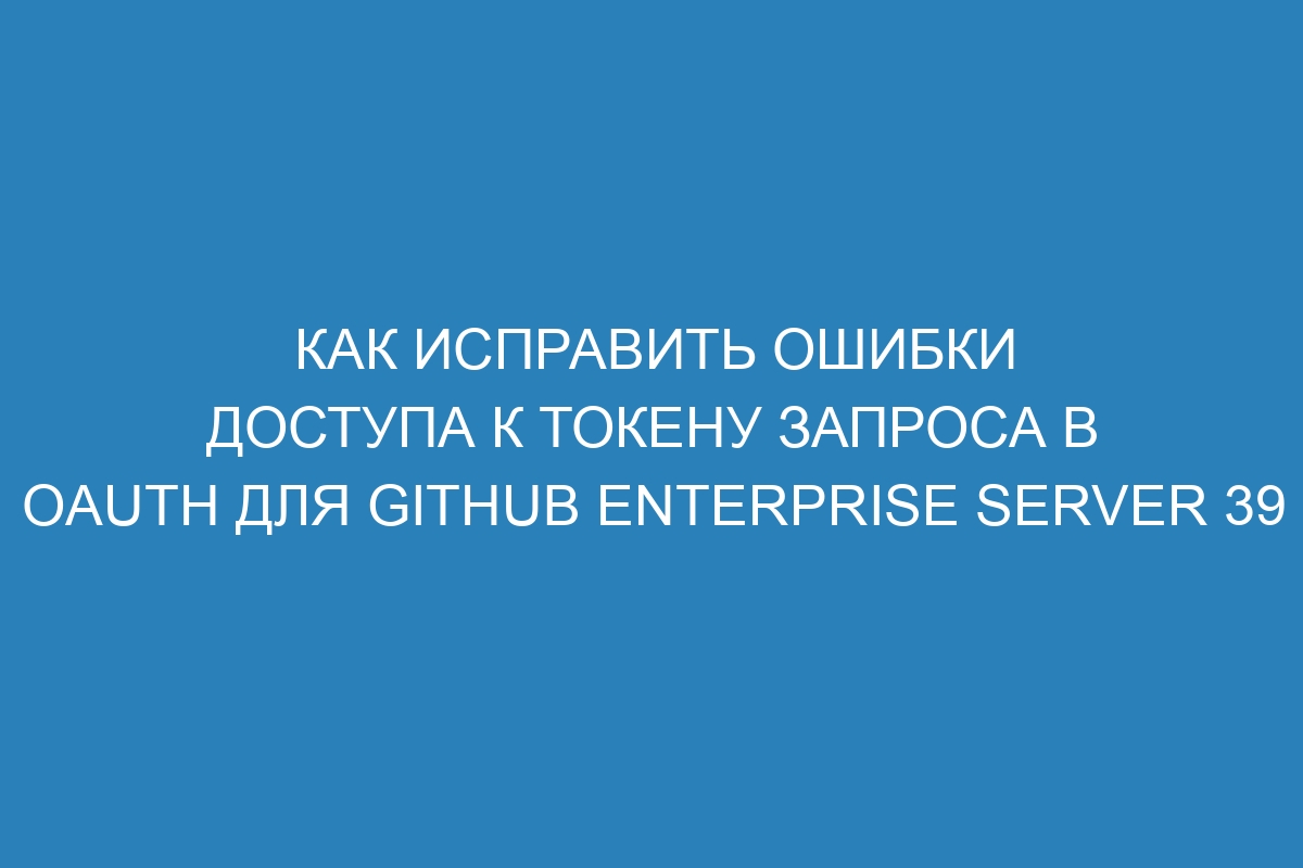 Как исправить ошибки доступа к токену запроса в OAuth для GitHub Enterprise Server 39