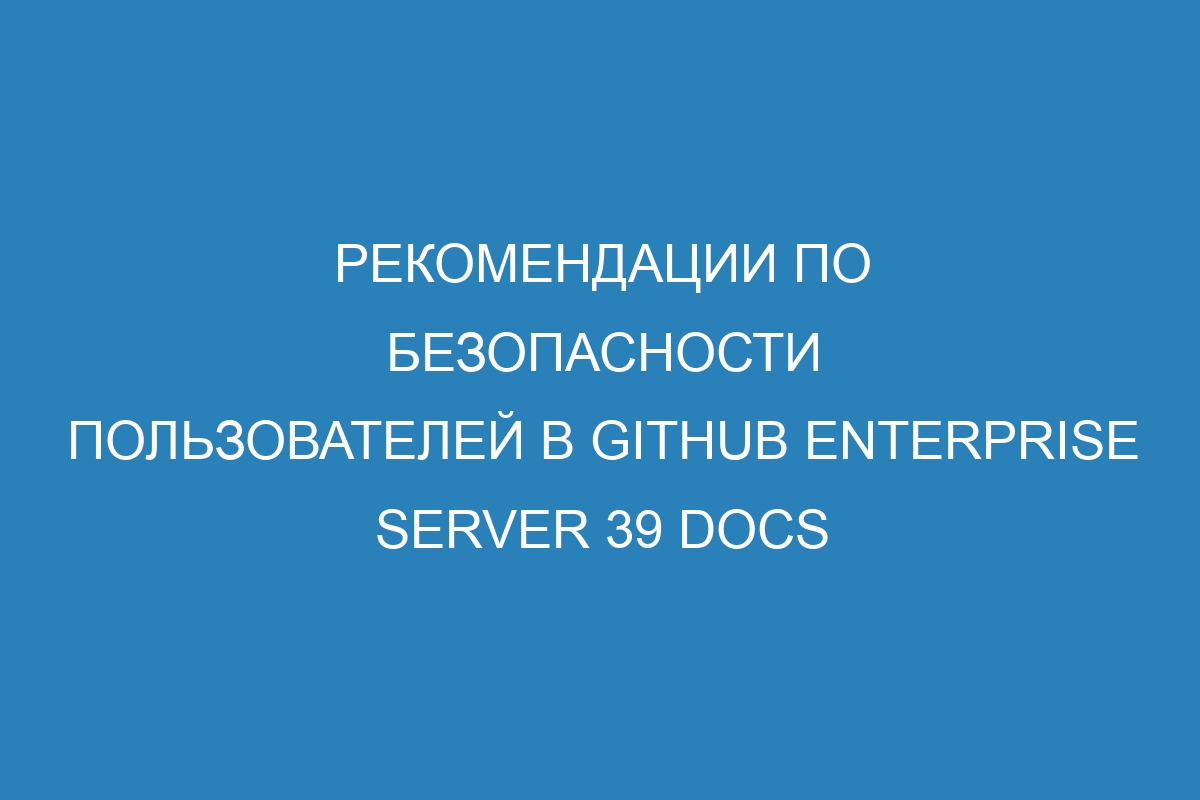 Рекомендации по безопасности пользователей в GitHub Enterprise Server 39 Docs