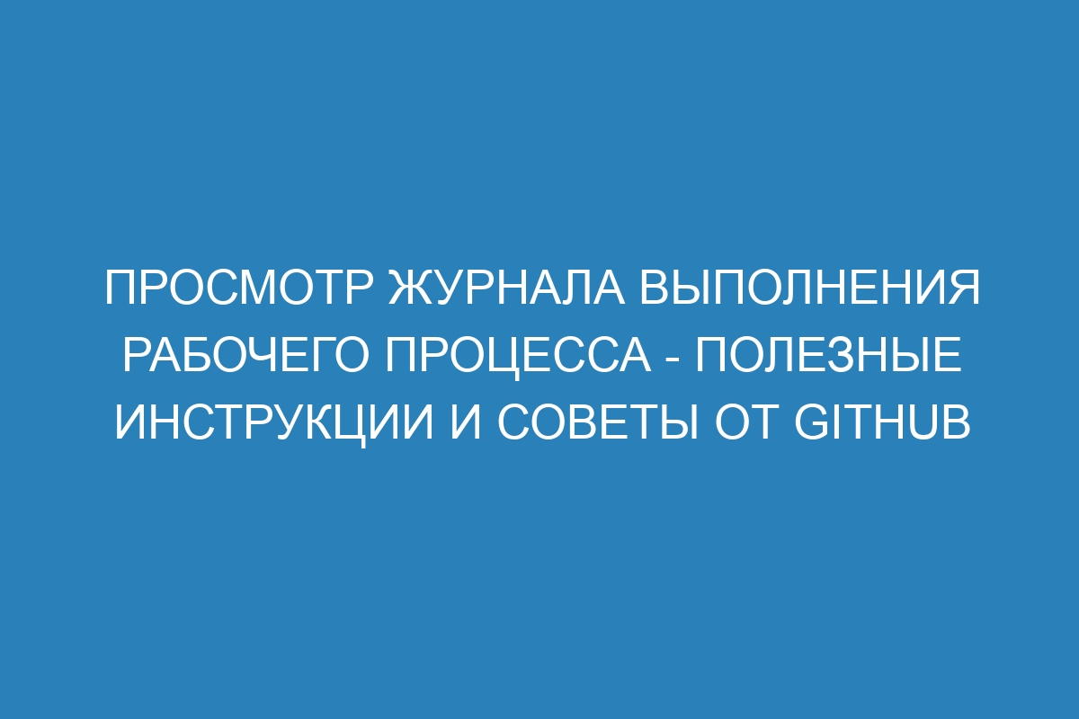 Просмотр журнала выполнения рабочего процесса - полезные инструкции и советы от GitHub