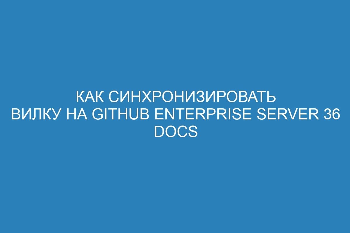 Как синхронизировать вилку на GitHub Enterprise Server 36 Docs