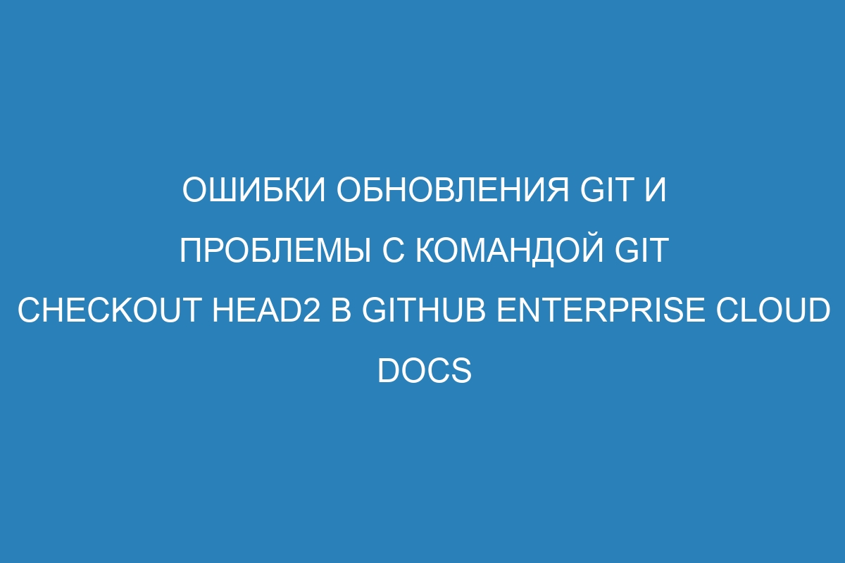 Ошибки обновления Git и проблемы с командой git checkout HEAD2 в GitHub Enterprise Cloud Docs