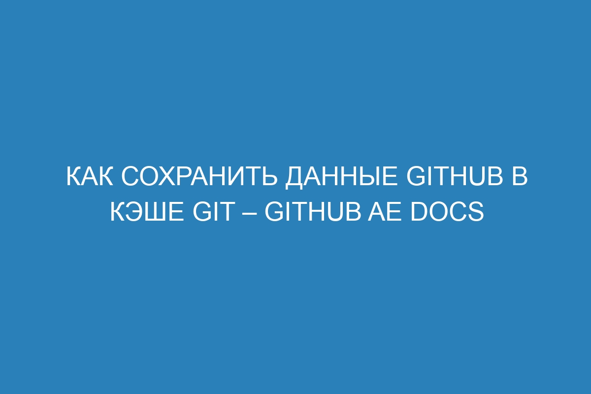 Как сохранить данные GitHub в кэше Git – GitHub AE Docs