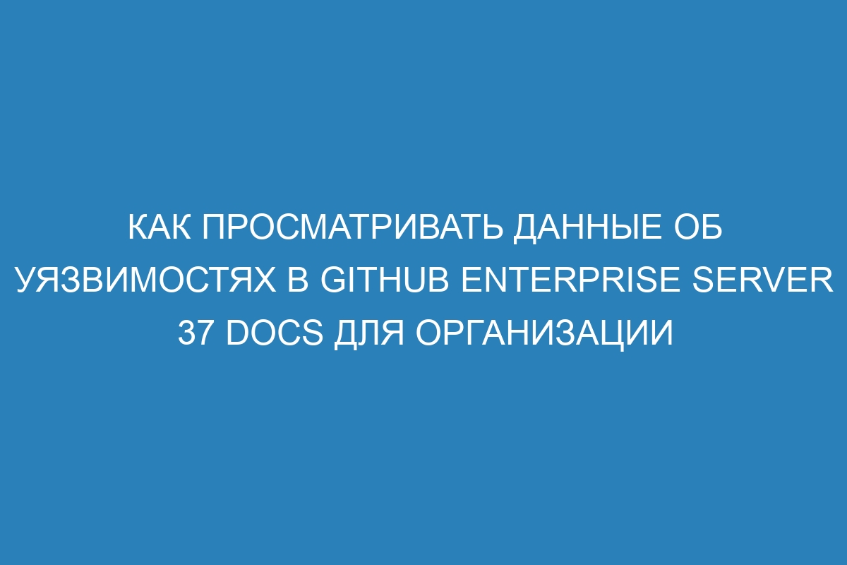 Как просматривать данные об уязвимостях в GitHub Enterprise Server 37 Docs для организации