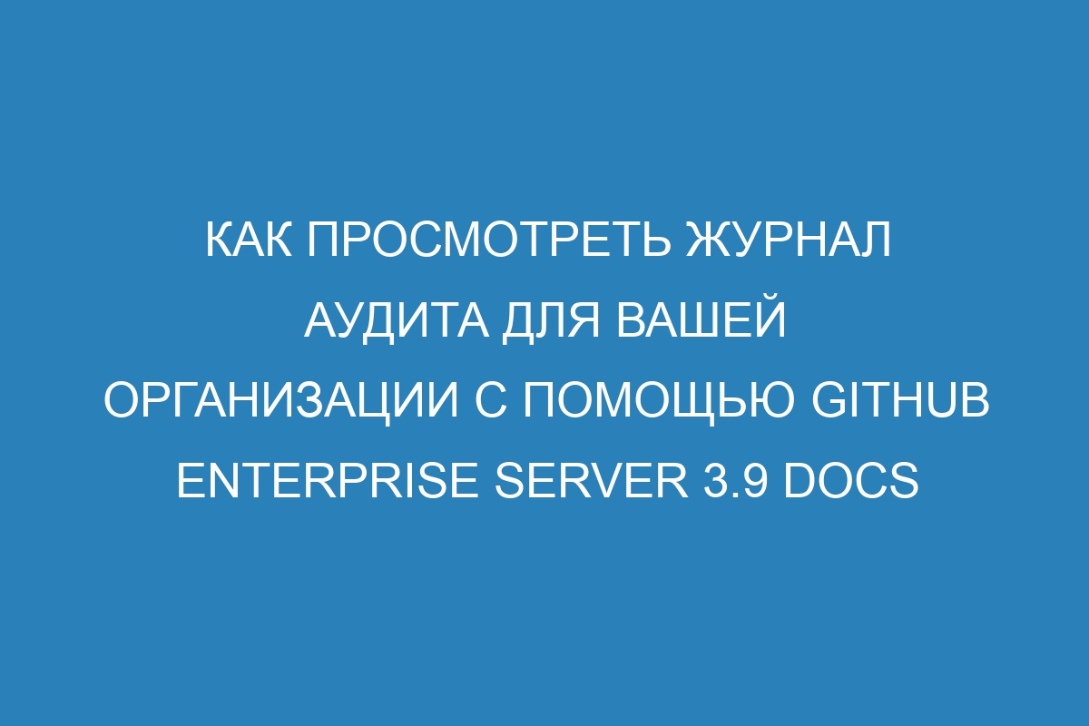 Как просмотреть журнал аудита для вашей организации с помощью GitHub Enterprise Server 3.9 Docs