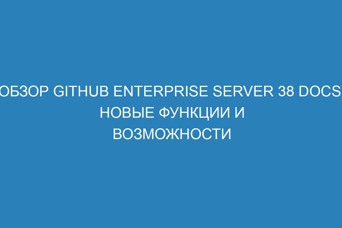 Обзор GitHub Enterprise Server 38 Docs: новые функции и возможности