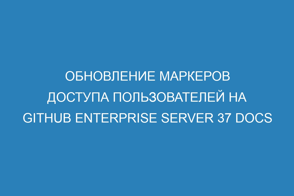 Обновление маркеров доступа пользователей на GitHub Enterprise Server 37 Docs
