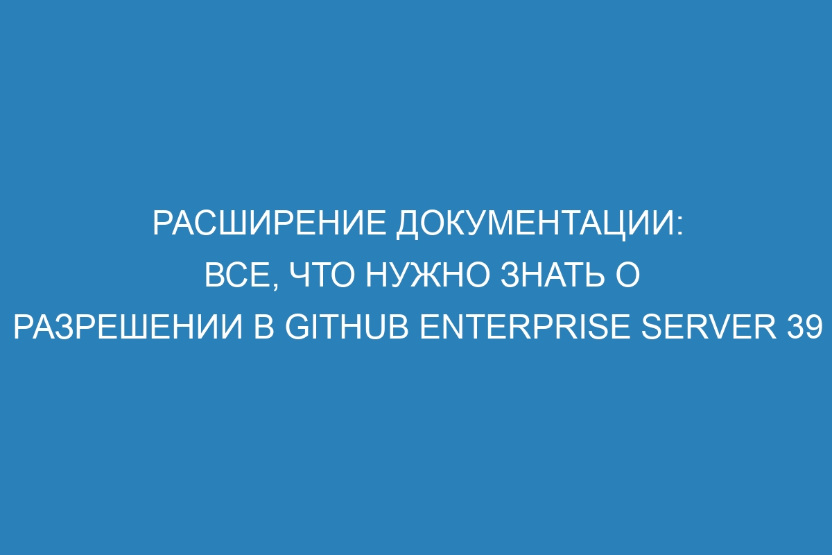 Расширение документации: все, что нужно знать о разрешении в GitHub Enterprise Server 39