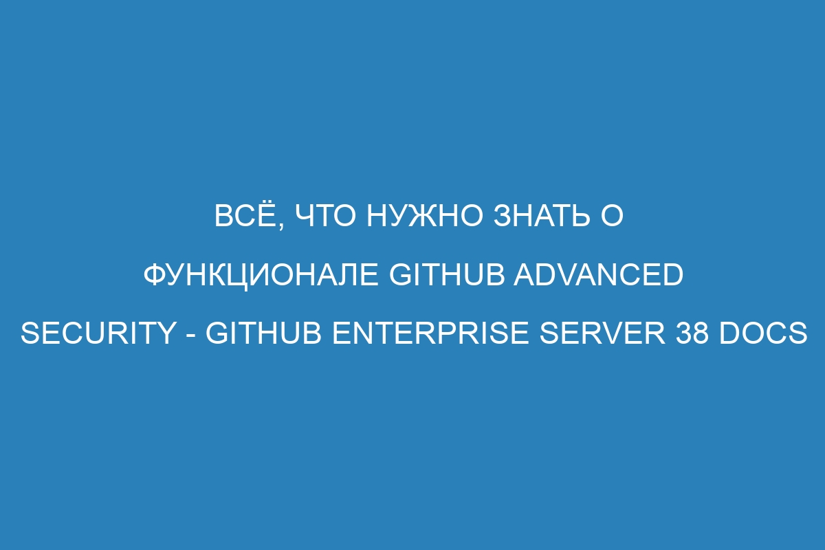 Всё, что нужно знать о функционале GitHub Advanced Security - GitHub Enterprise Server 38 Docs