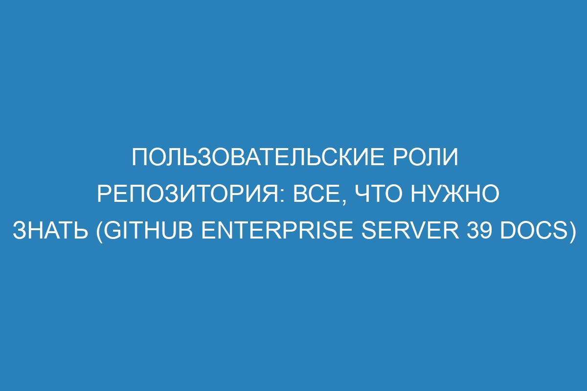 Пользовательские роли репозитория: все, что нужно знать (GitHub Enterprise Server 39 Docs)