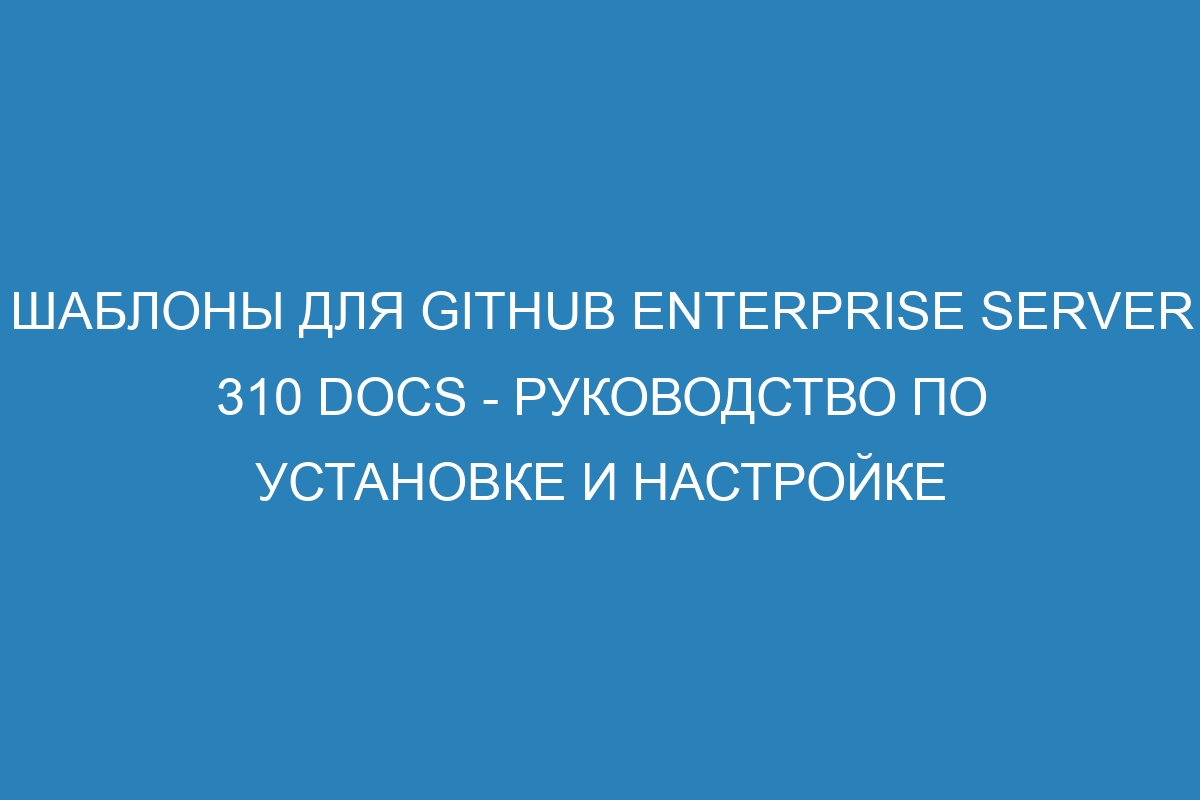 Шаблоны для GitHub Enterprise Server 310 Docs - руководство по установке и настройке