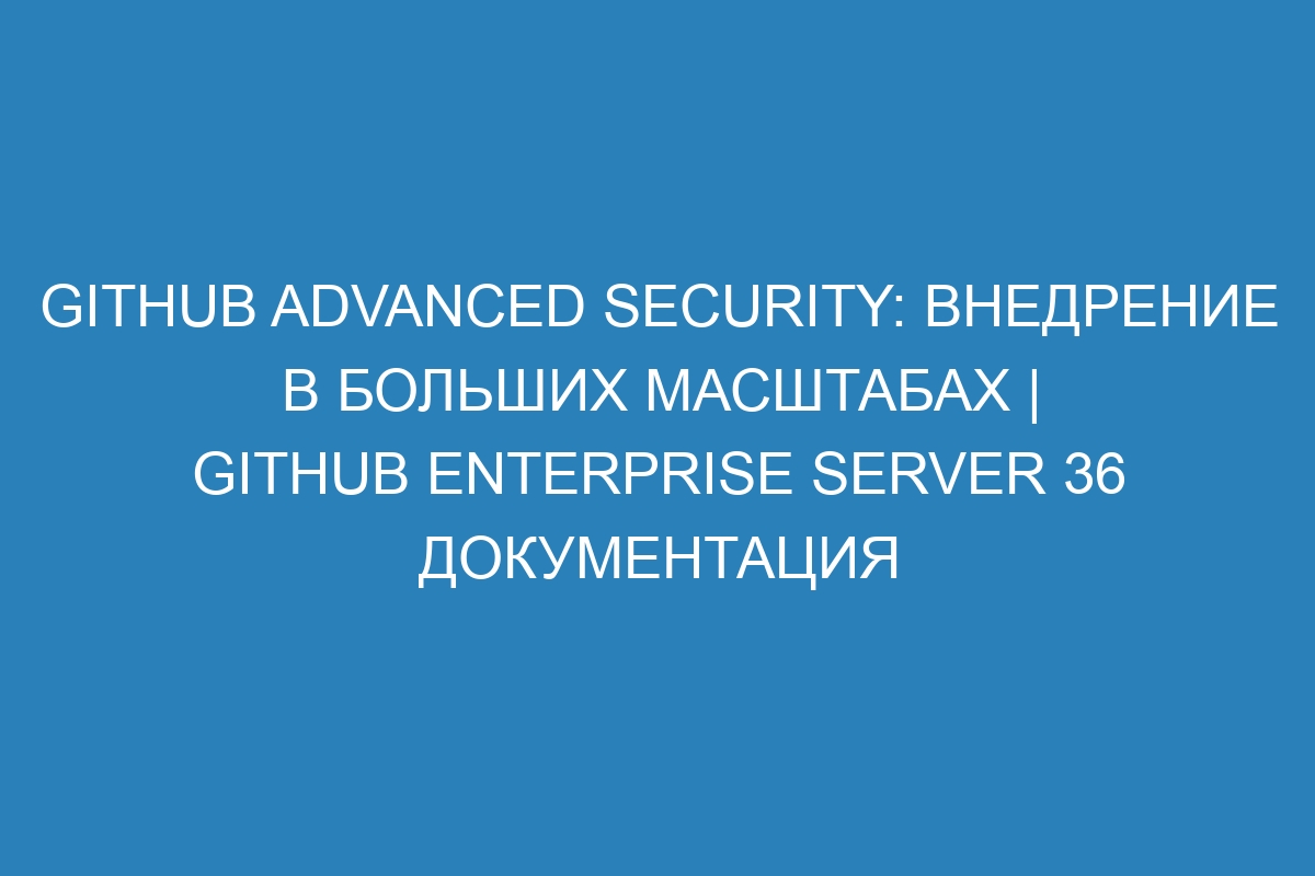 GitHub Advanced Security: внедрение в больших масштабах | GitHub Enterprise Server 36 Документация
