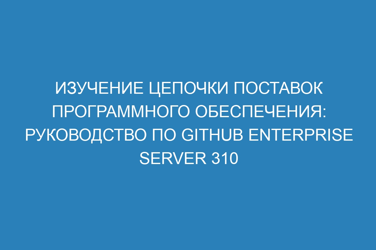 Изучение цепочки поставок программного обеспечения: Руководство по GitHub Enterprise Server 310