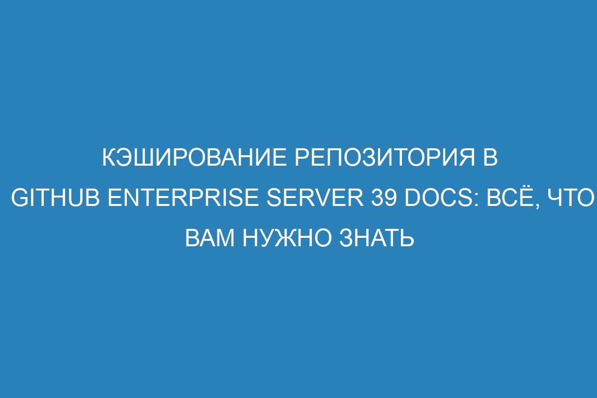 Кэширование репозитория в GitHub Enterprise Server 39 Docs: всё, что вам нужно знать