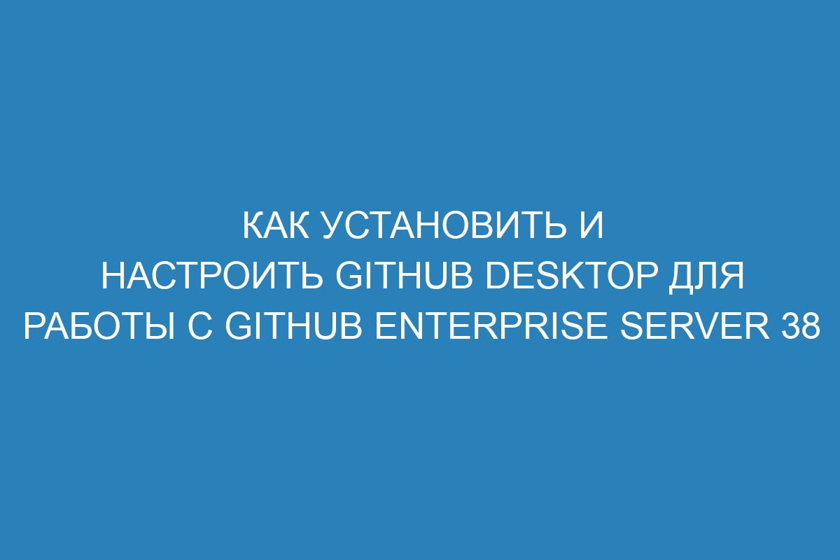 Как установить и настроить GitHub Desktop для работы с GitHub Enterprise Server 38