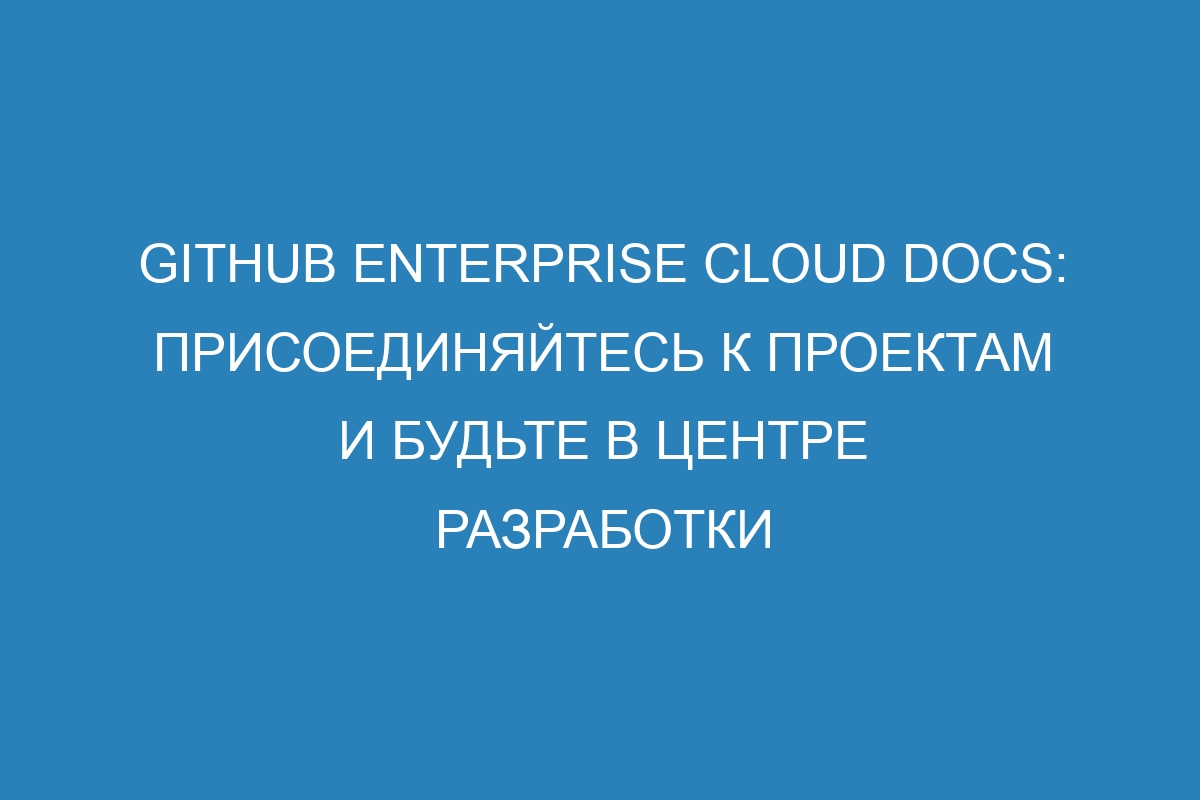 GitHub Enterprise Cloud Docs: присоединяйтесь к проектам и будьте в центре разработки