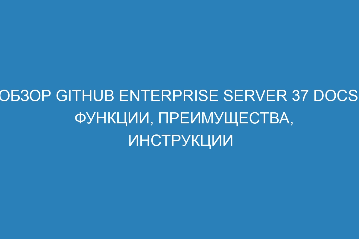 Обзор GitHub Enterprise Server 37 Docs: функции, преимущества, инструкции