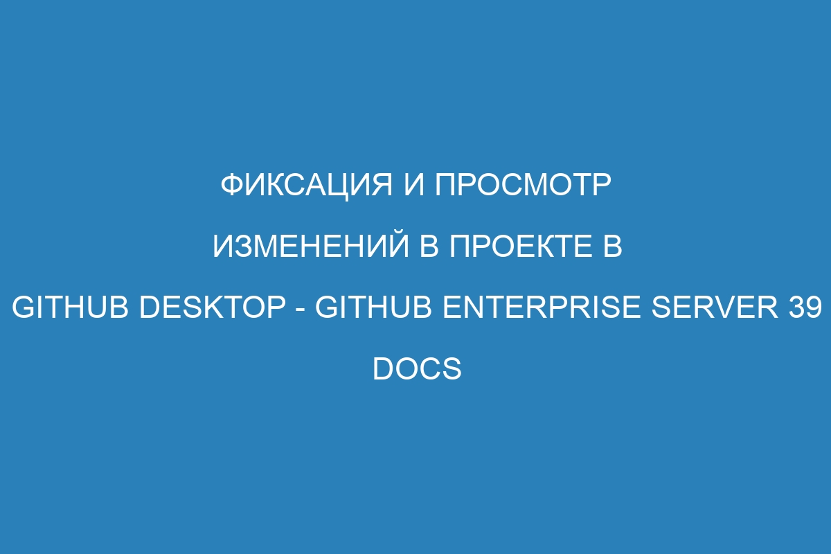 Фиксация и просмотр изменений в проекте в GitHub Desktop - GitHub Enterprise Server 39 Docs