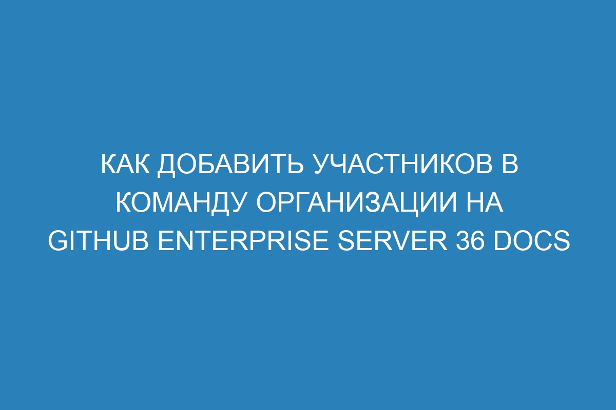 Как добавить участников в команду организации на GitHub Enterprise Server 36 Docs