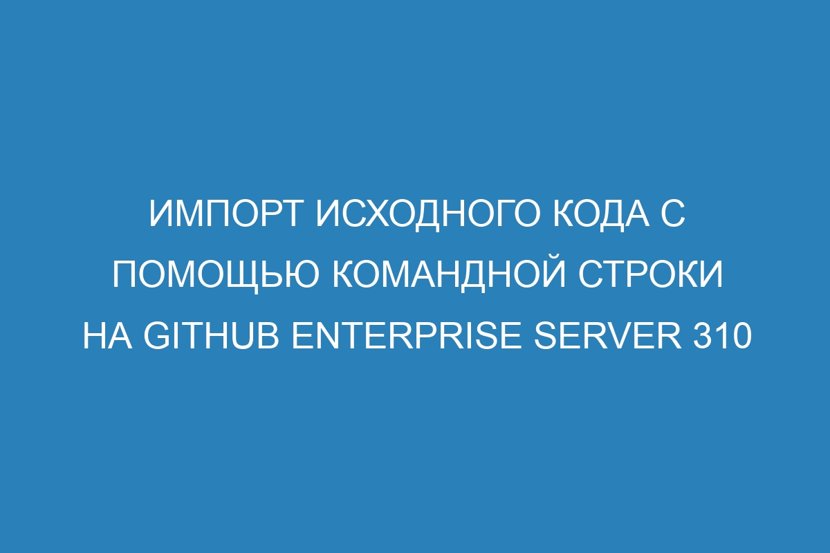 Импорт исходного кода с помощью командной строки на GitHub Enterprise Server 310