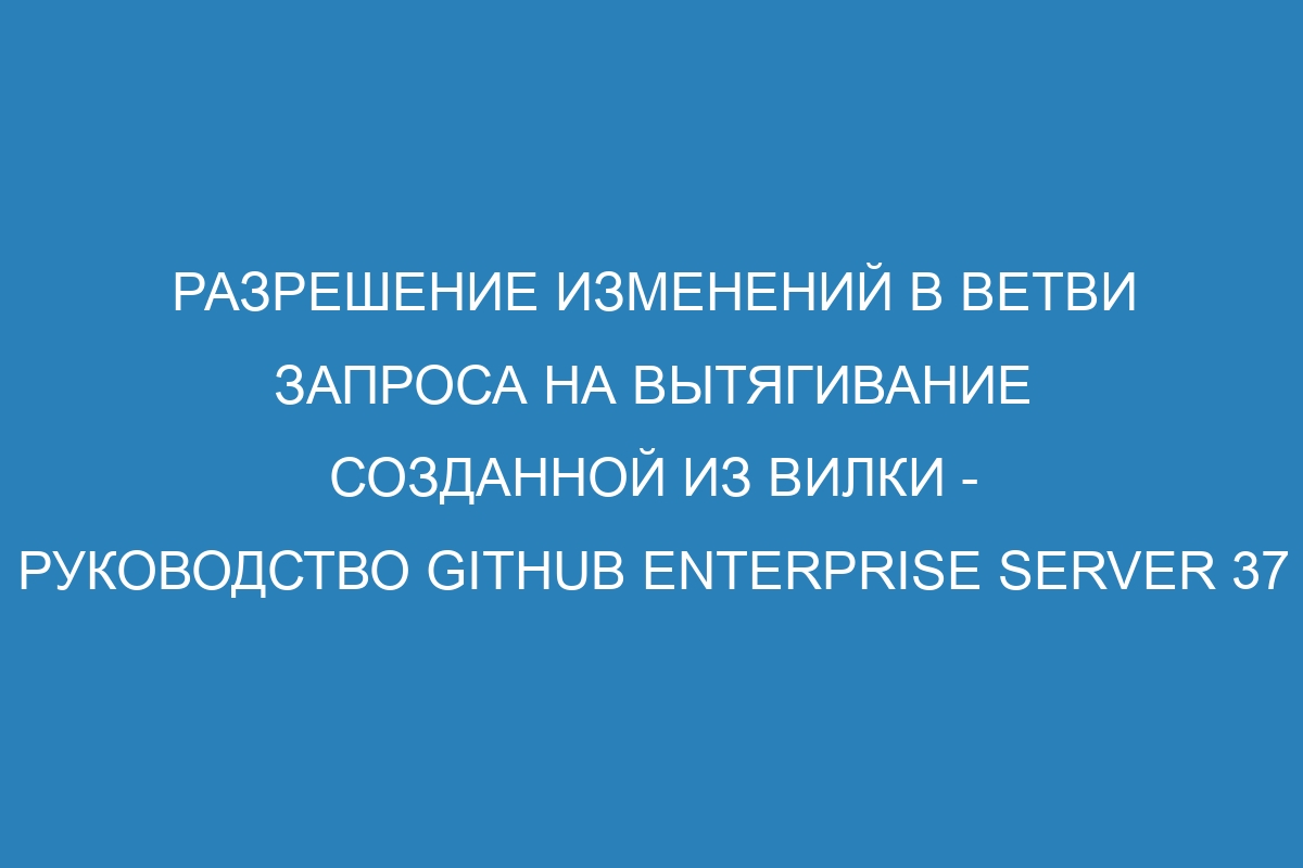 Разрешение изменений в ветви запроса на вытягивание созданной из вилки - Руководство GitHub Enterprise Server 37