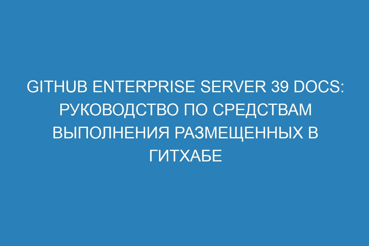 GitHub Enterprise Server 39 Docs: руководство по средствам выполнения размещенных в ГитХабе