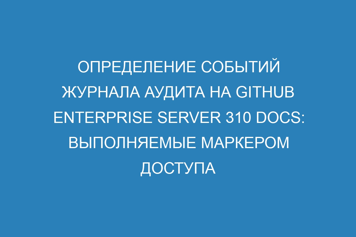 Определение событий журнала аудита на GitHub Enterprise Server 310 Docs: выполняемые маркером доступа