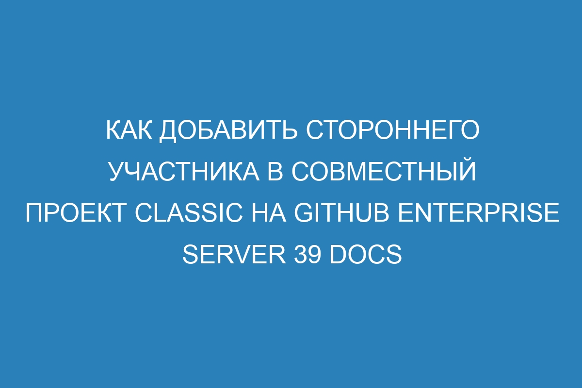 Как добавить стороннего участника в совместный проект classic на GitHub Enterprise Server 39 Docs