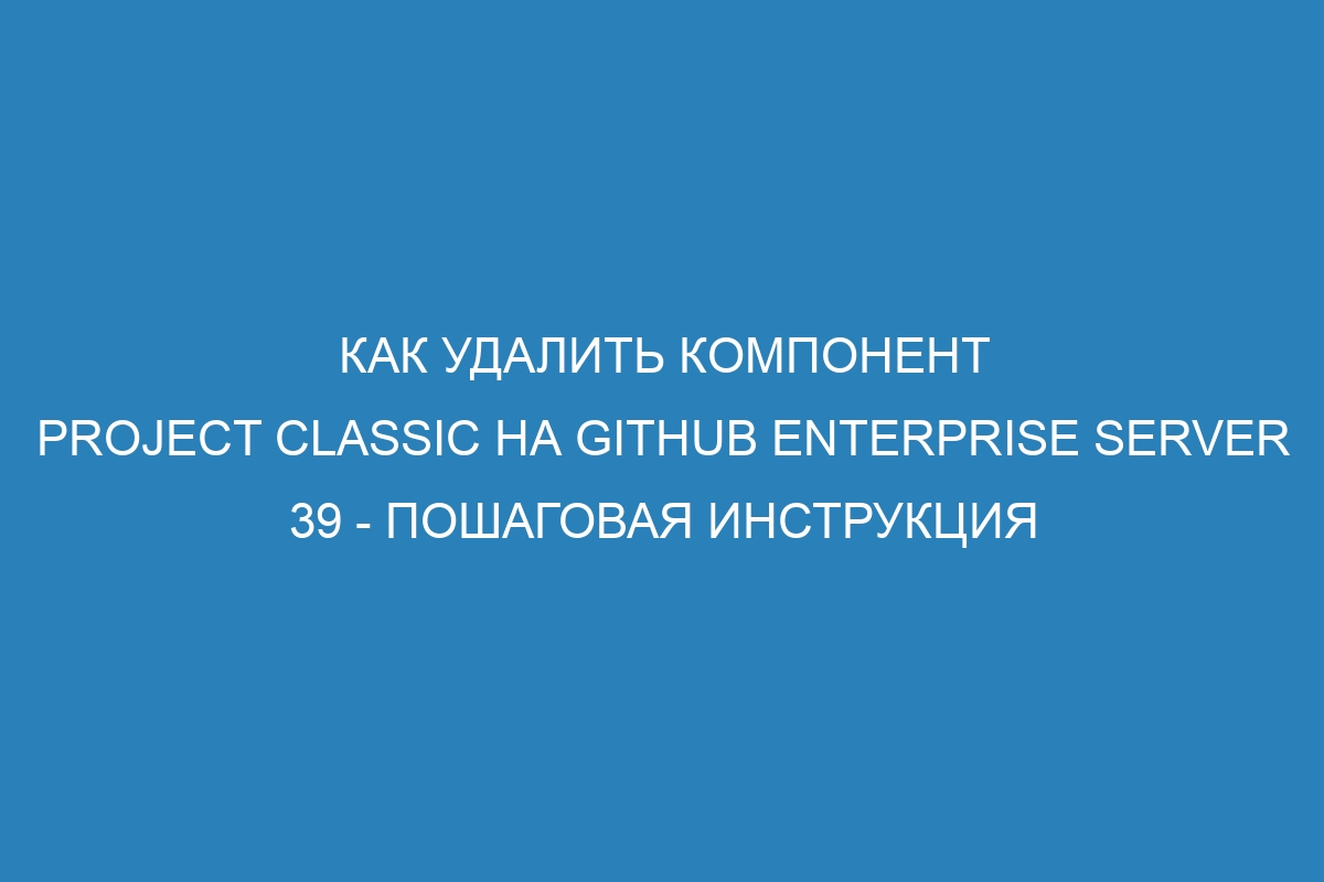 Как удалить компонент project classic на GitHub Enterprise Server 39 - пошаговая инструкция