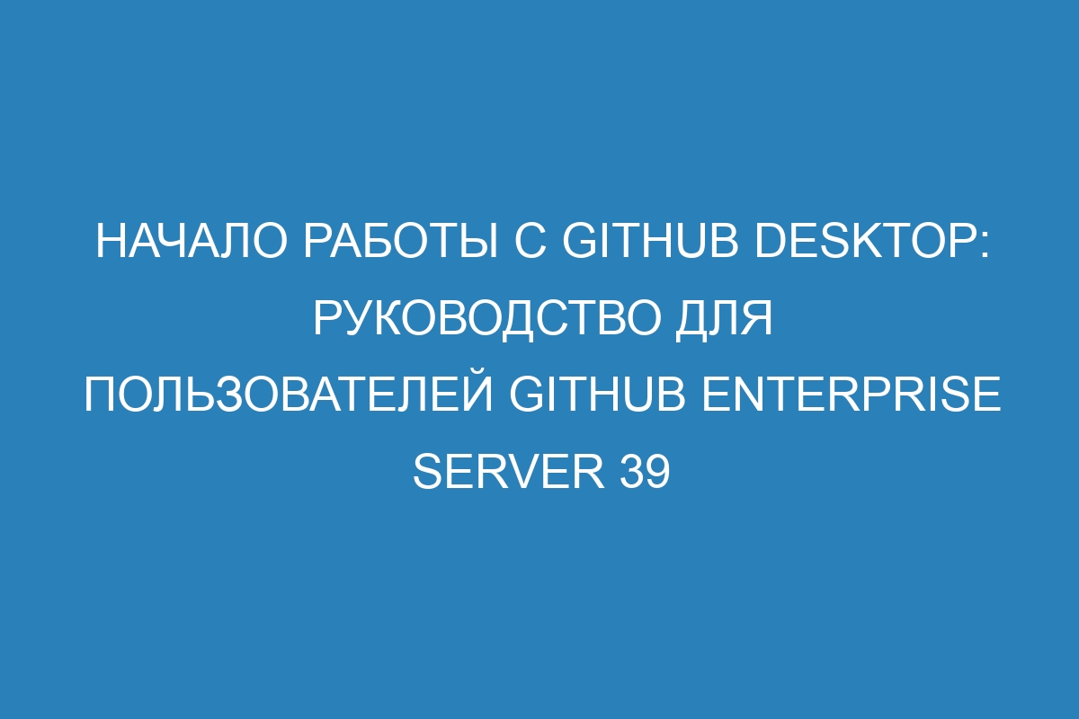 Начало работы с GitHub Desktop: руководство для пользователей GitHub Enterprise Server 39