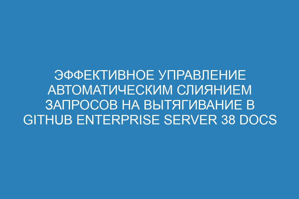 Эффективное управление автоматическим слиянием запросов на вытягивание в GitHub Enterprise Server 38 Docs