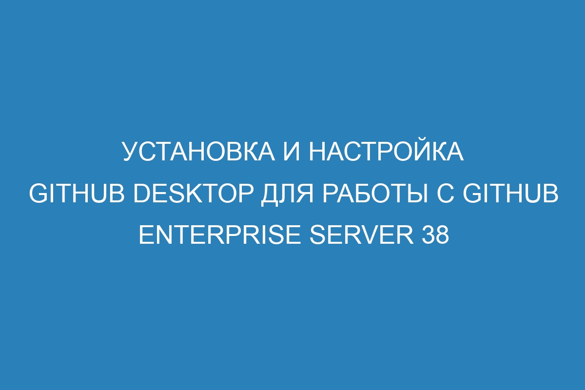 Установка и настройка GitHub Desktop для работы с GitHub Enterprise Server 38