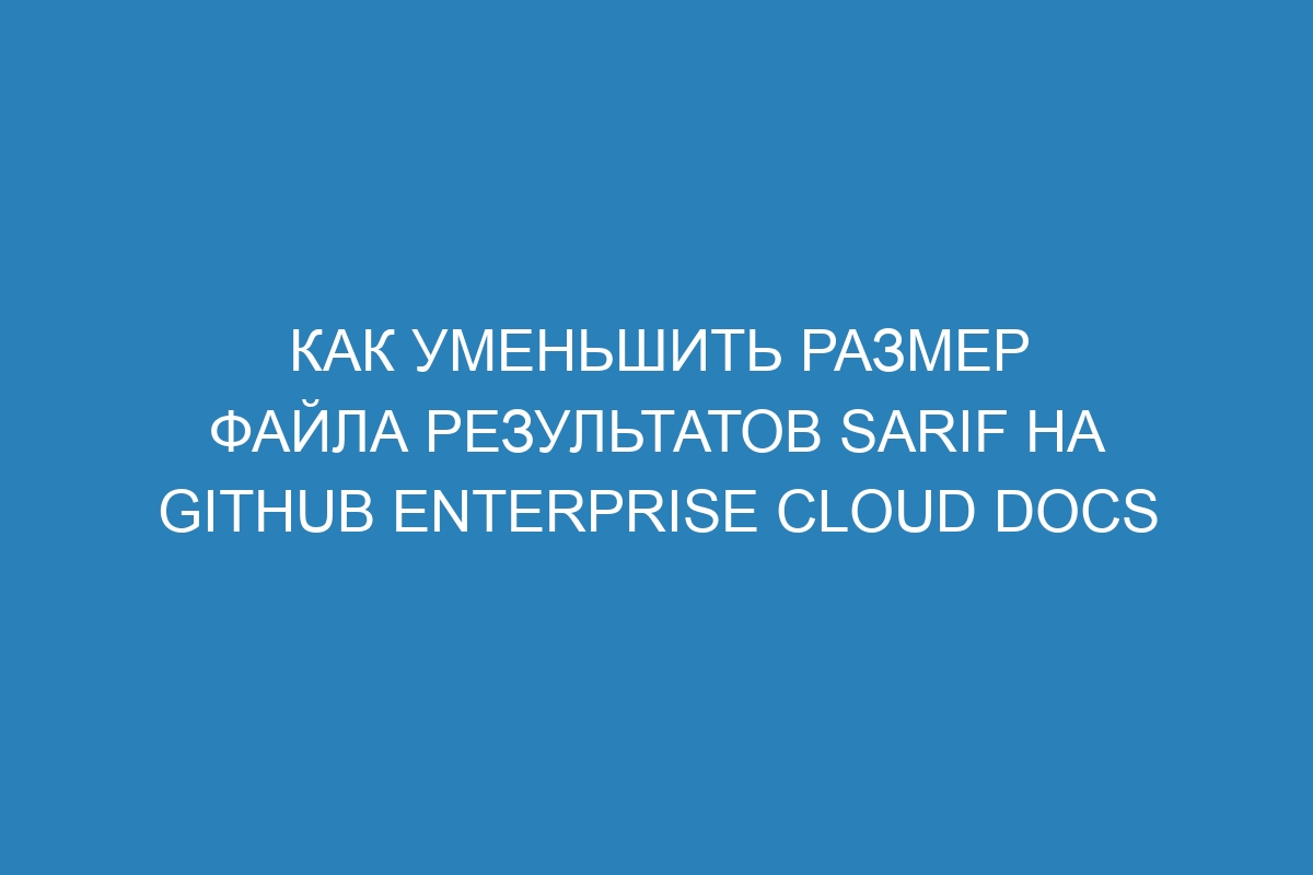 Как уменьшить размер файла результатов SARIF на GitHub Enterprise Cloud Docs