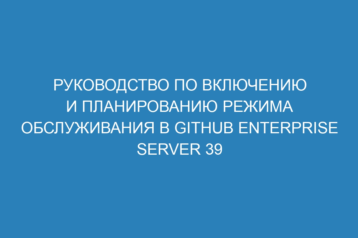 Руководство по включению и планированию режима обслуживания в GitHub Enterprise Server 39