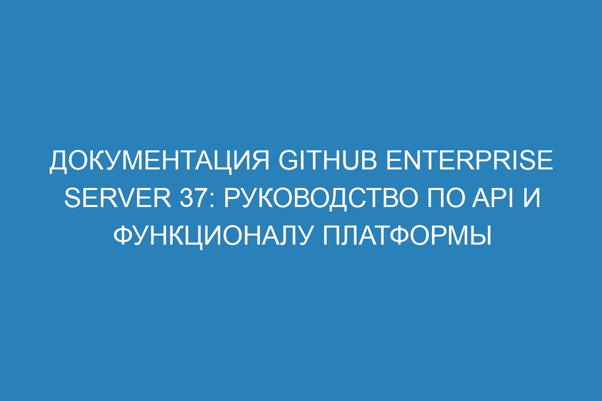 Документация GitHub Enterprise Server 37: руководство по API и функционалу платформы