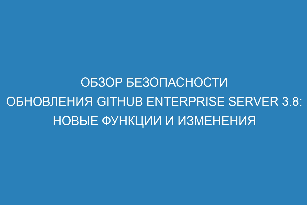 Обзор безопасности обновления GitHub Enterprise Server 3.8: новые функции и изменения