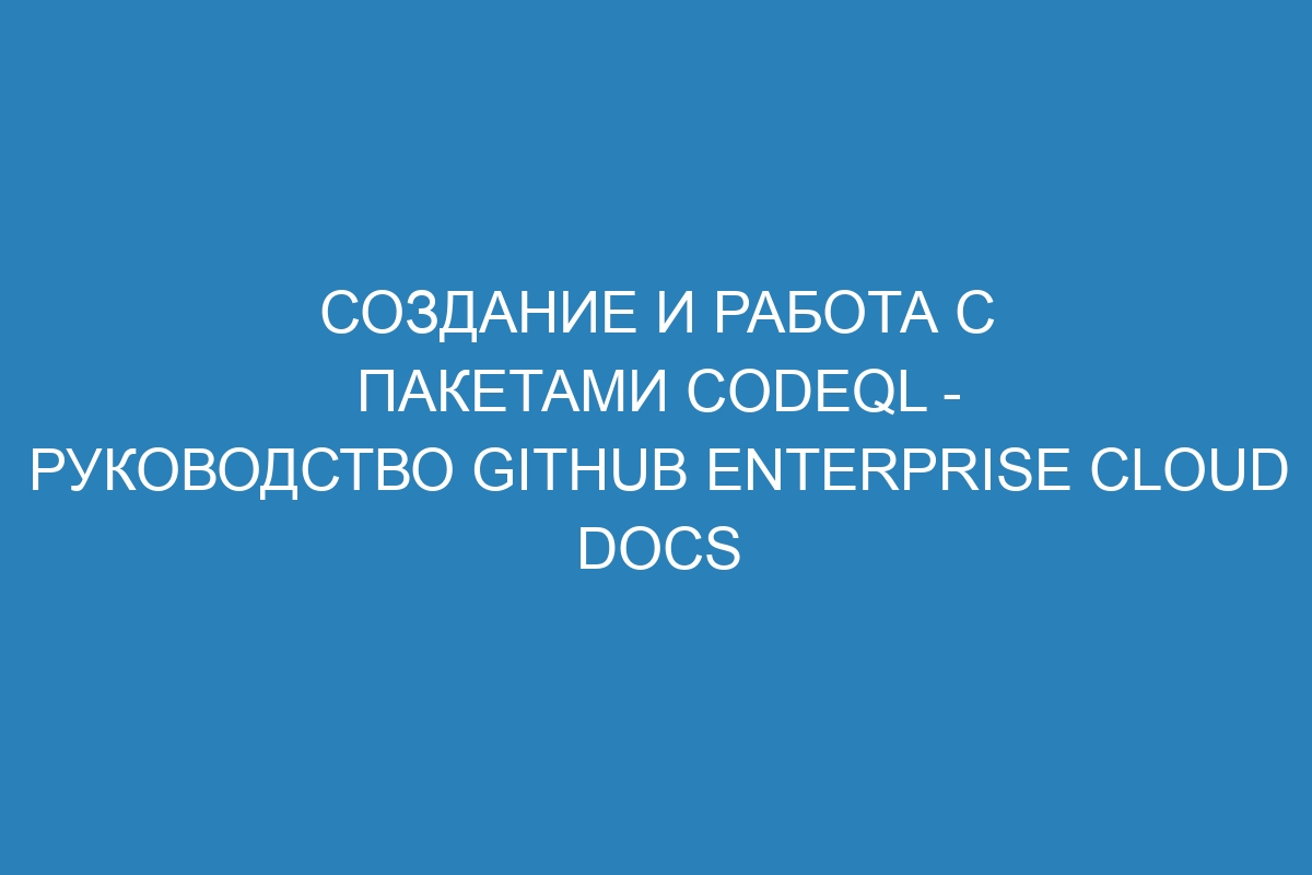 Создание и работа с пакетами CodeQL - руководство GitHub Enterprise Cloud Docs