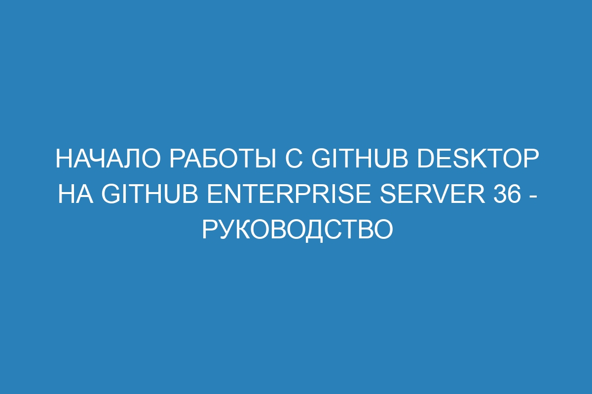 Начало работы с GitHub Desktop на GitHub Enterprise Server 36 - Руководство