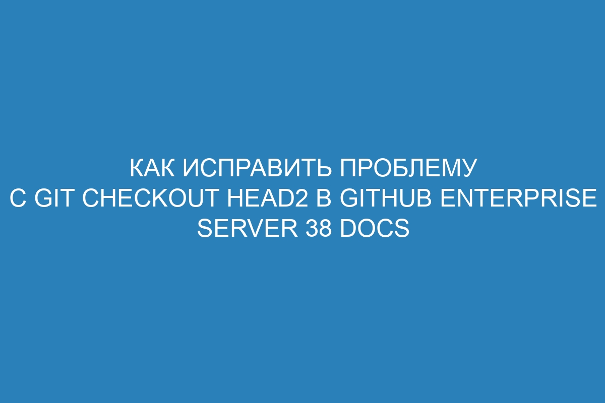 Как исправить проблему с git checkout HEAD2 в GitHub Enterprise Server 38 Docs