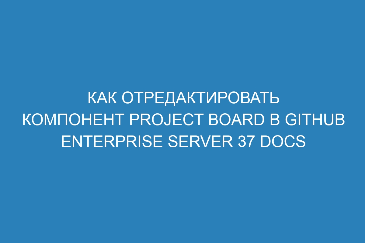 Как отредактировать компонент project board в GitHub Enterprise Server 37 Docs