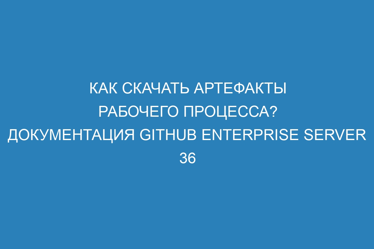 Как скачать артефакты рабочего процесса? Документация GitHub Enterprise Server 36