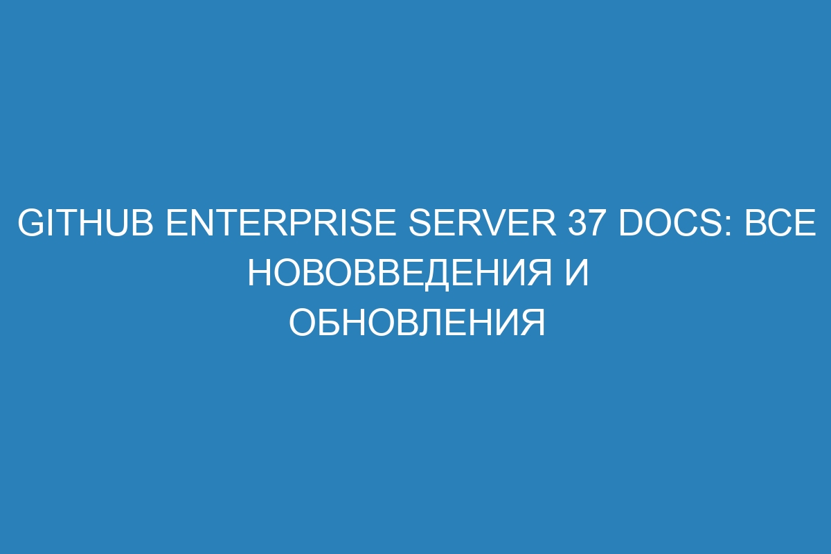 GitHub Enterprise Server 37 Docs: все нововведения и обновления