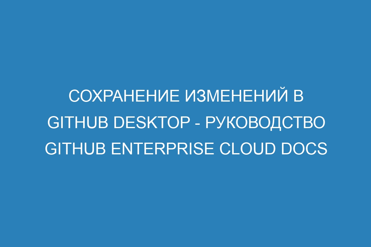 Сохранение изменений в GitHub Desktop - Руководство GitHub Enterprise Cloud Docs