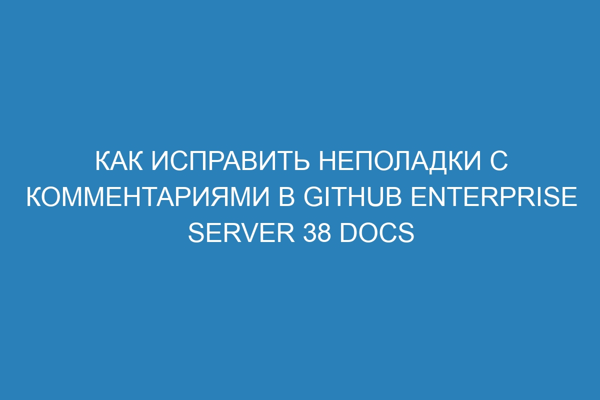 Как исправить неполадки с комментариями в GitHub Enterprise Server 38 Docs