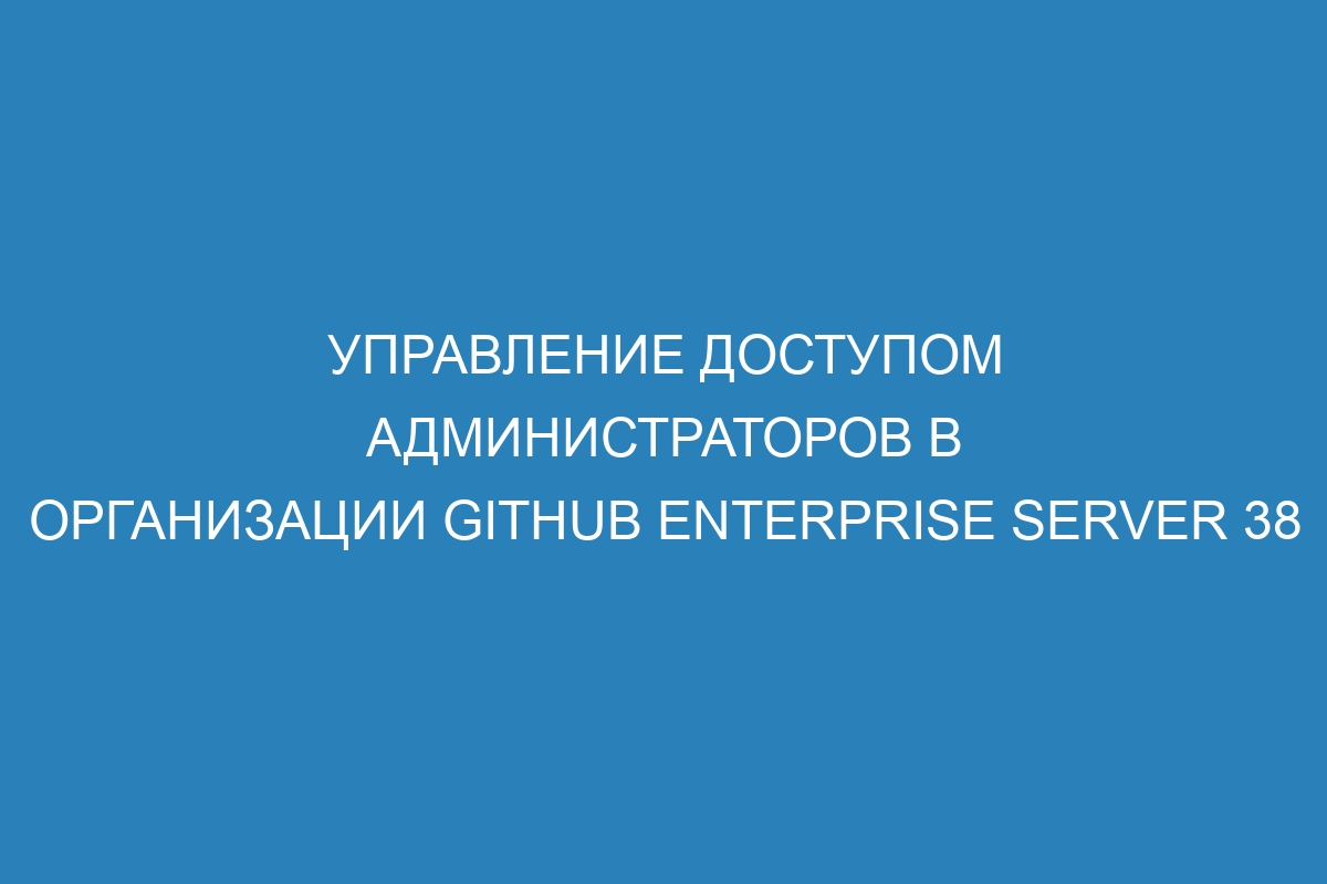 Управление доступом администраторов в организации GitHub Enterprise Server 38