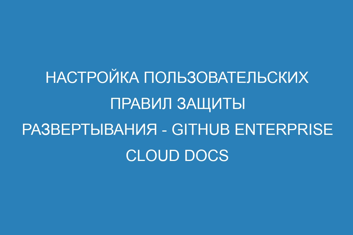 Настройка пользовательских правил защиты развертывания - GitHub Enterprise Cloud Docs