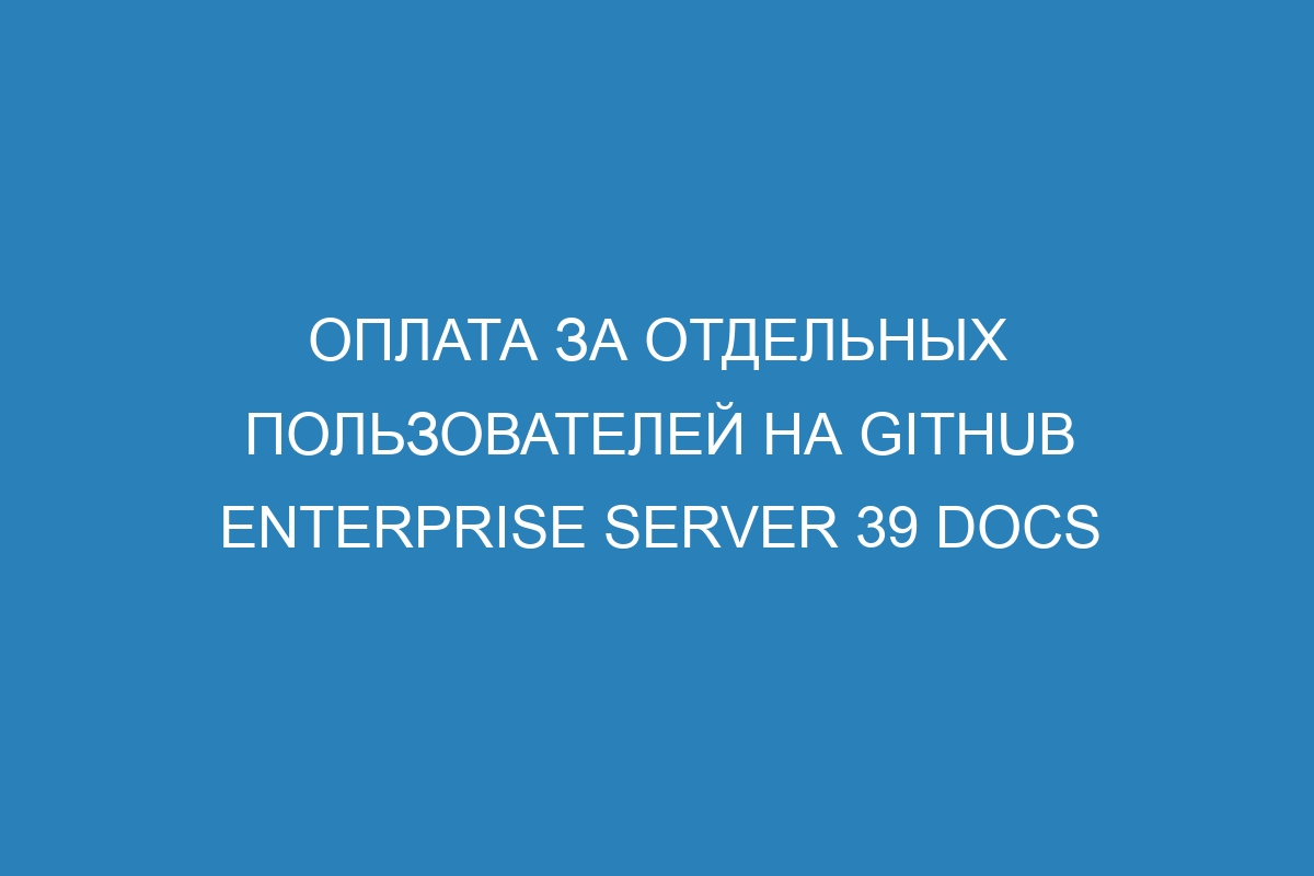 Оплата за отдельных пользователей на GitHub Enterprise Server 39 Docs