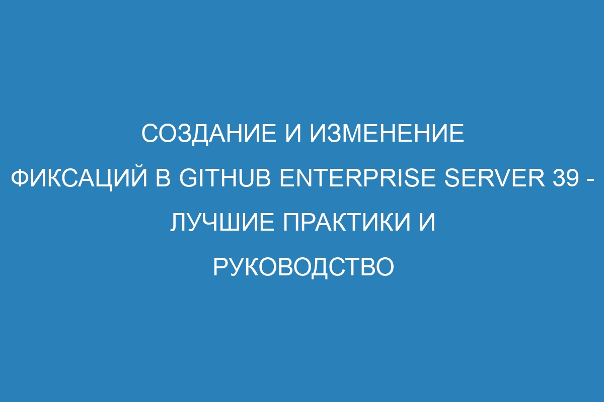 Создание и изменение фиксаций в GitHub Enterprise Server 39 - лучшие практики и руководство