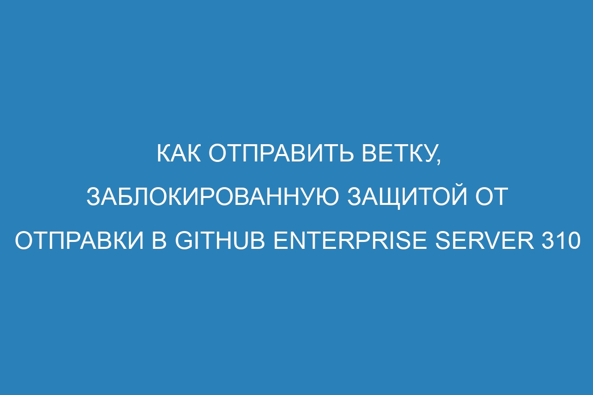 Как отправить ветку, заблокированную защитой от отправки в GitHub Enterprise Server 310