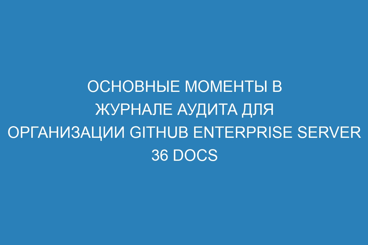 Основные моменты в журнале аудита для организации GitHub Enterprise Server 36 Docs