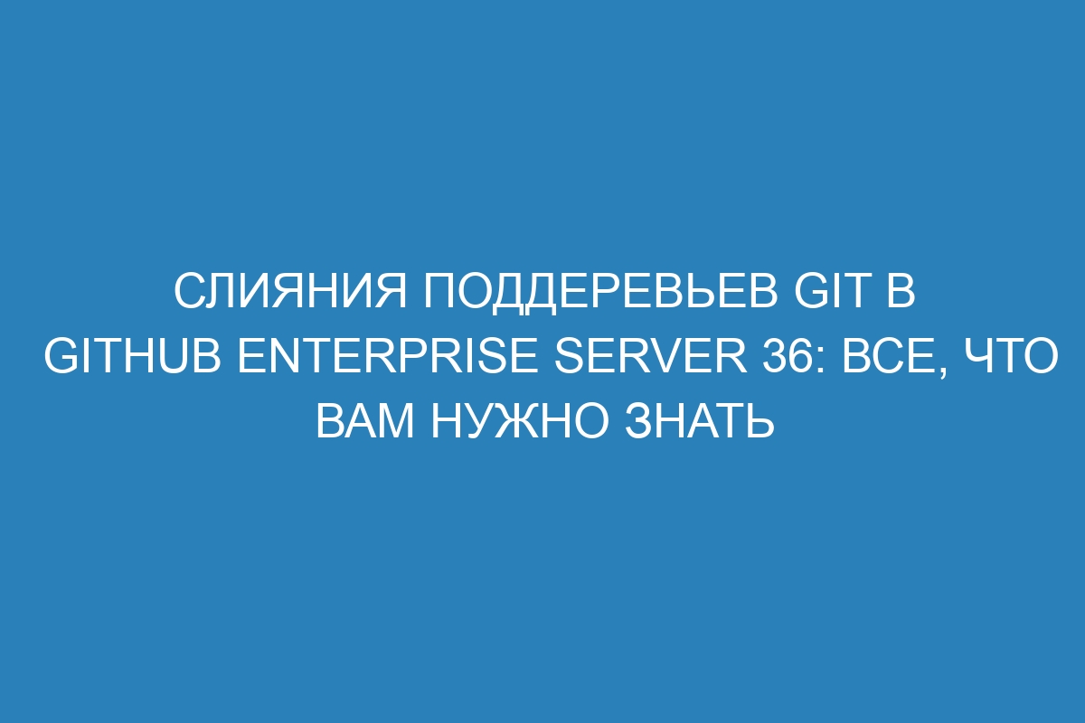 Слияния поддеревьев Git в GitHub Enterprise Server 36: все, что вам нужно знать